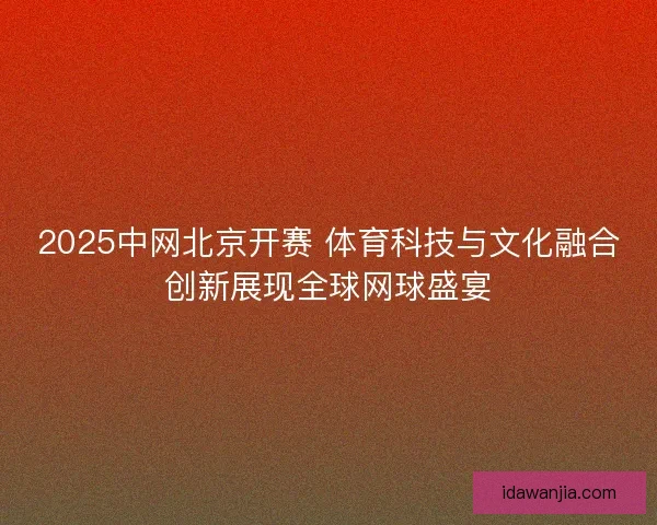 2025中网北京开赛 体育科技与文化融合创新展现全球网球盛宴