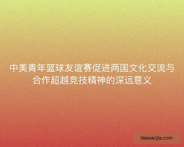 中美青年篮球友谊赛促进两国文化交流与合作超越竞技精神的深远意义