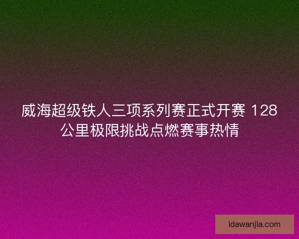 威海超级铁人三项系列赛正式开赛 128公里极限挑战点燃赛事热情 威海超级铁人三项系列赛正式开赛 128公里极限挑战点燃赛事热情