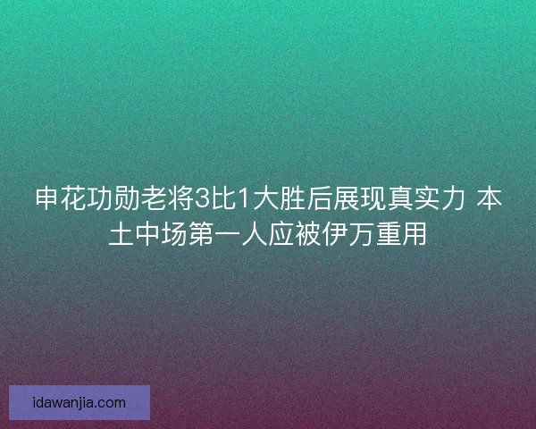 申花功勋老将3比1大胜后展现真实力 本土中场第一人应被伊万重用