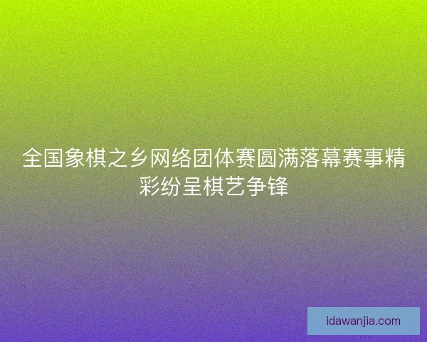 全国象棋之乡网络团体赛圆满落幕赛事精彩纷呈棋艺争锋