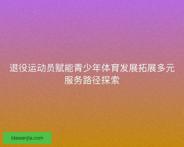 退役运动员赋能青少年体育发展拓展多元服务路径探索