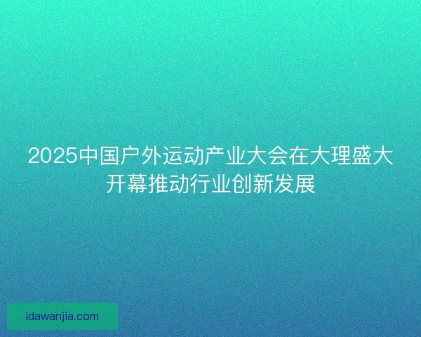 2025中国户外运动产业大会在大理盛大开幕推动行业创新发展