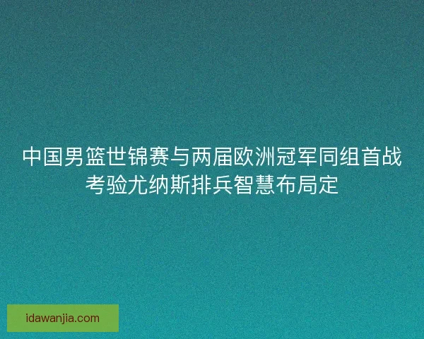 中国男篮世锦赛与两届欧洲冠军同组首战考验尤纳斯排兵智慧布局定
