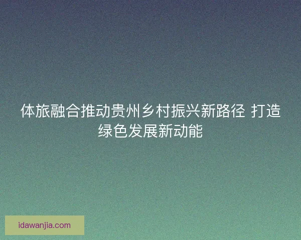 体旅融合推动贵州乡村振兴新路径 打造绿色发展新动能