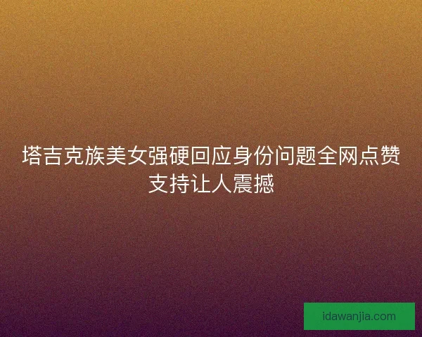 塔吉克族美女强硬回应身份问题全网点赞支持让人震撼