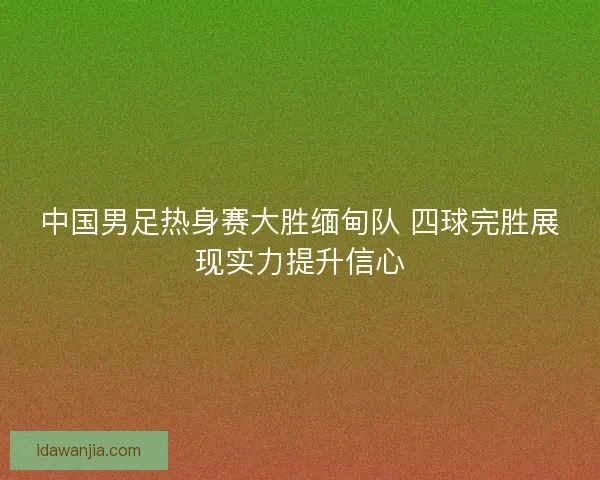 中国男足热身赛大胜缅甸队 四球完胜展现实力提升信心 中国男足热身赛大胜缅甸队 四球完胜展现实力提升信心