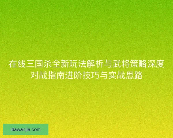 在线三国杀全新玩法解析与武将策略深度对战指南进阶技巧与实战思路