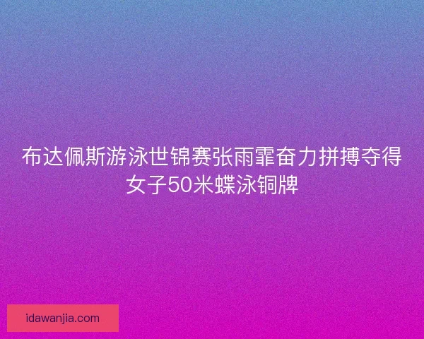 布达佩斯游泳世锦赛张雨霏奋力拼搏夺得女子50米蝶泳铜牌