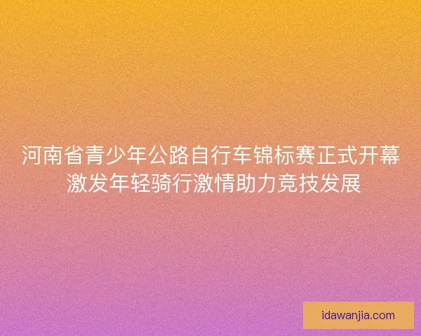 河南省青少年公路自行车锦标赛正式开幕 激发年轻骑行激情助力竞技发展