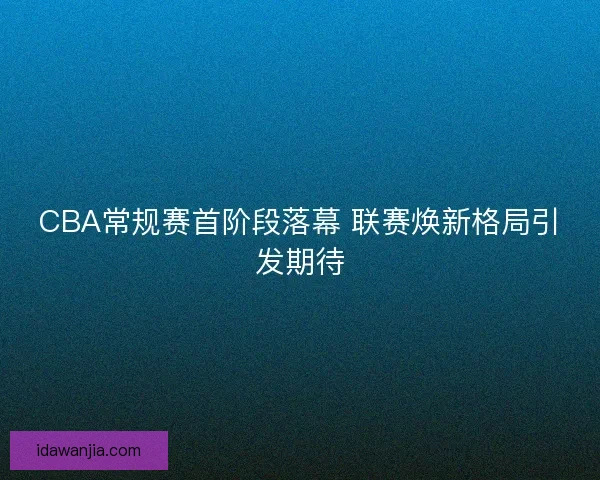 CBA常规赛首阶段落幕 联赛焕新格局引发期待
