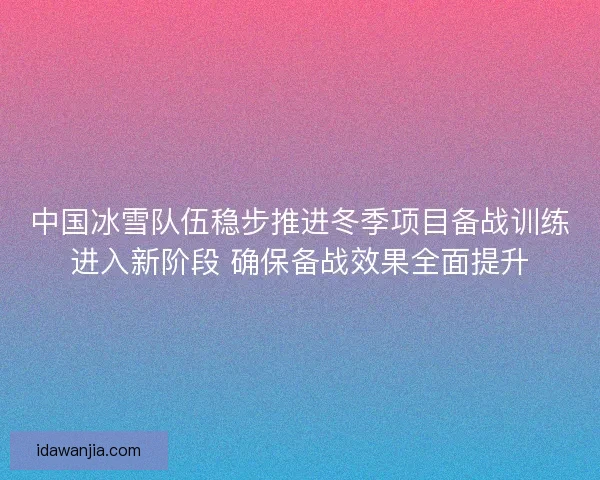 中国冰雪队伍稳步推进冬季项目备战训练进入新阶段 确保备战效果全面提升