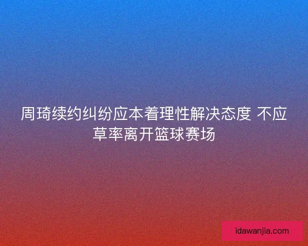 周琦续约纠纷应本着理性解决态度 不应草率离开篮球赛场