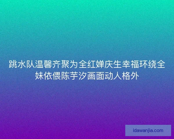 跳水队温馨齐聚为全红婵庆生幸福环绕全妹依偎陈芋汐画面动人格外