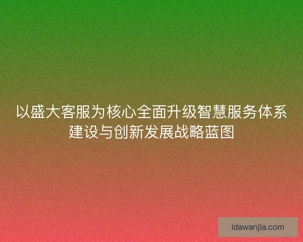 以盛大客服为核心全面升级智慧服务体系建设与创新发展战略蓝图