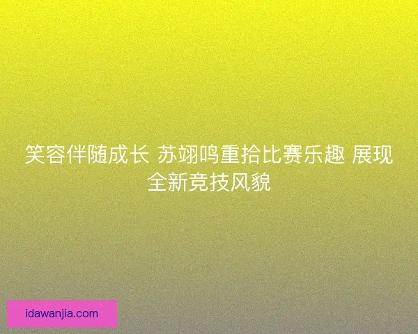 笑容伴随成长 苏翊鸣重拾比赛乐趣 展现全新竞技风貌