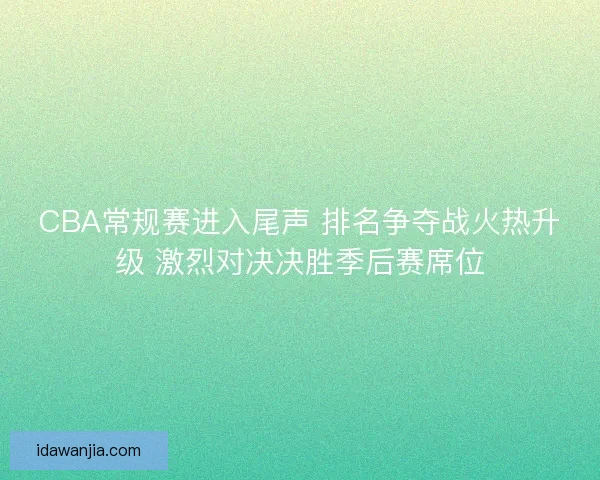 CBA常规赛进入尾声 排名争夺战火热升级 激烈对决决胜季后赛席位