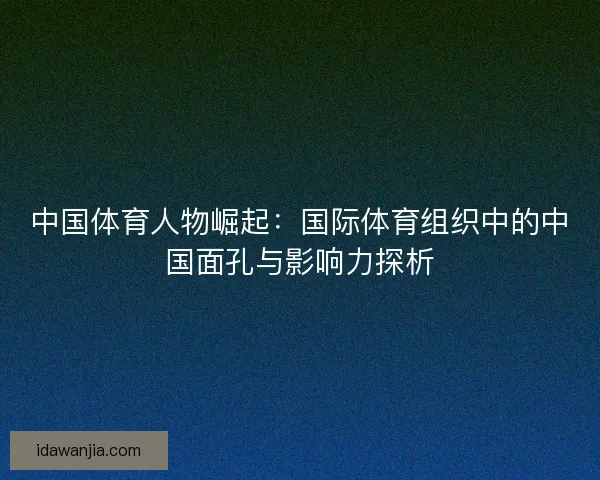 中国体育人物崛起:国际体育组织中的中国面孔与影响力探析 中国体育人物崛起:国际体育组织中的中国面孔与影响力探析