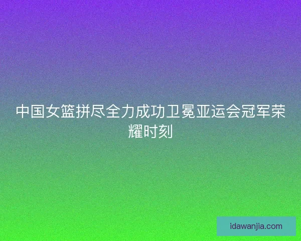 中国女篮拼尽全力成功卫冕亚运会冠军荣耀时刻