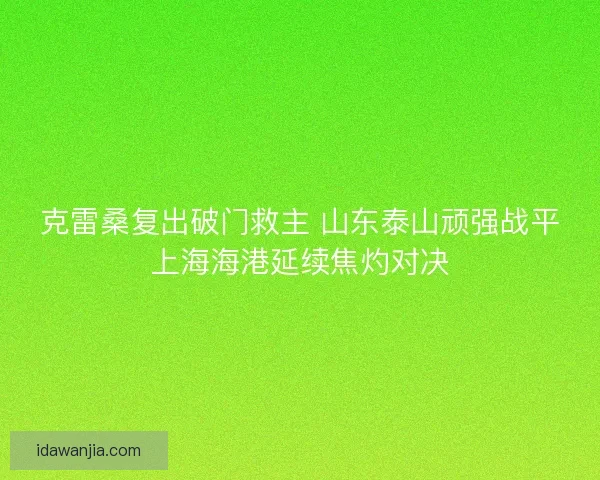 克雷桑复出破门救主 山东泰山顽强战平上海海港延续焦灼对决