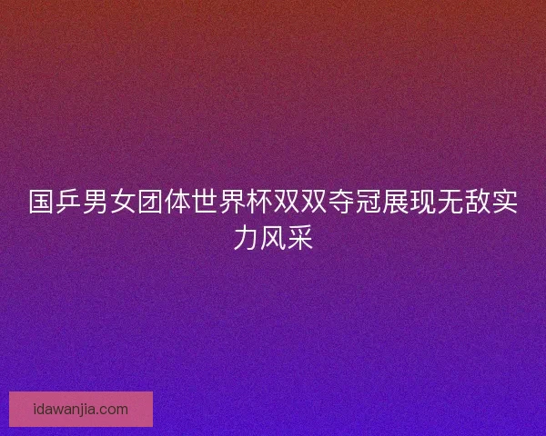 国乒男女团体世界杯双双夺冠展现无敌实力风采