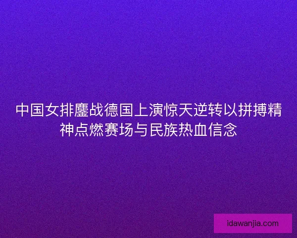 中国女排鏖战德国上演惊天逆转以拼搏精神点燃赛场与民族热血信念